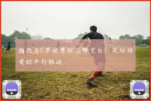 梅西与C罗世界杯交锋空白：足坛传奇的平行轨迹