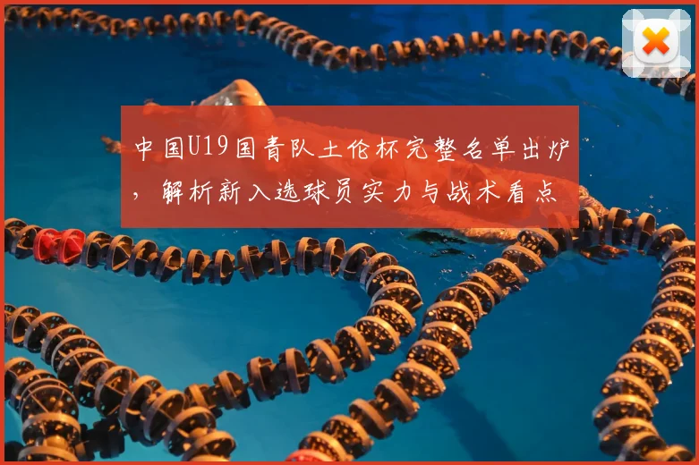 中国U19国青队土伦杯完整名单出炉，解析新入选球员实力与战术看点