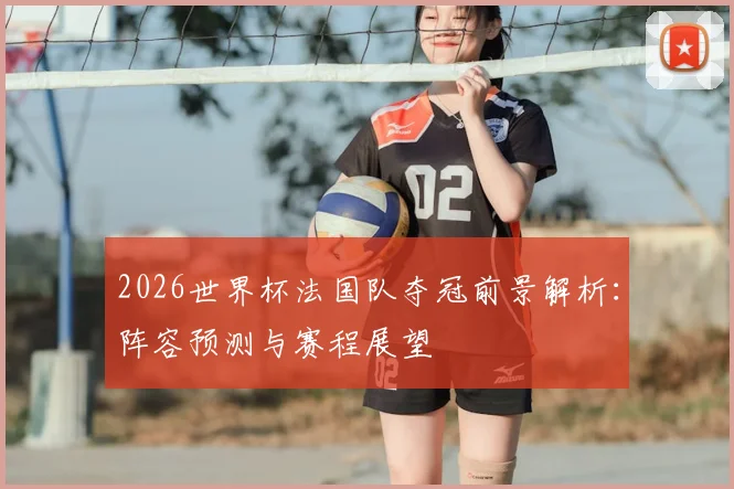 2026世界杯法国队夺冠前景解析：阵容预测与赛程展望