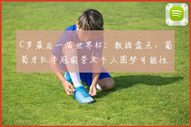 C罗最后一届世界杯：数据盘点、葡萄牙队夺冠前景及个人圆梦可能性解析