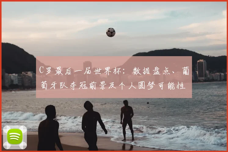 C罗最后一届世界杯：数据盘点、葡萄牙队夺冠前景及个人圆梦可能性解析