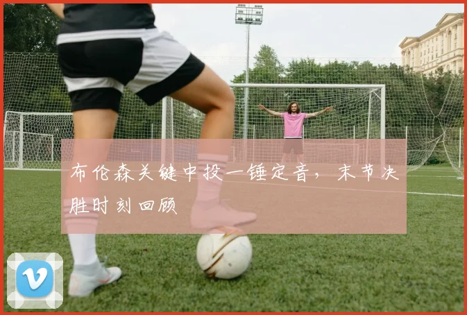 布伦森关键中投一锤定音，末节决胜时刻回顾