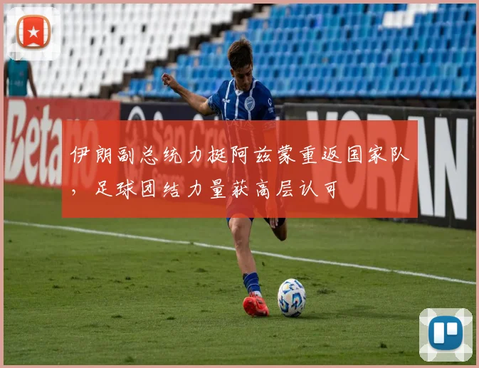 伊朗副总统力挺阿兹蒙重返国家队，足球团结力量获高层认可