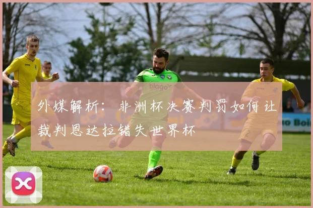 外媒解析：非洲杯决赛判罚如何让裁判恩达拉错失世界杯