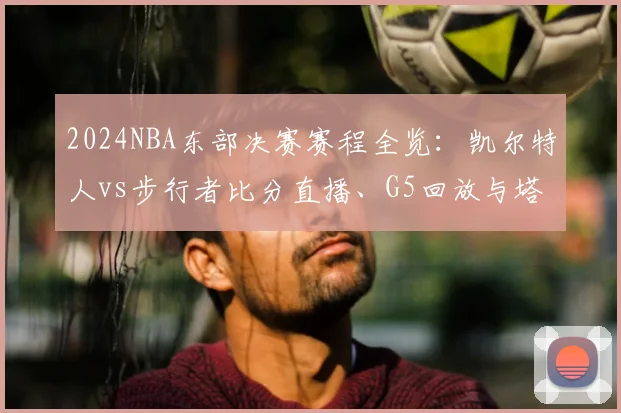 2024NBA东部决赛赛程全览：凯尔特人vs步行者比分直播、G5回放与塔图姆数据实时更新