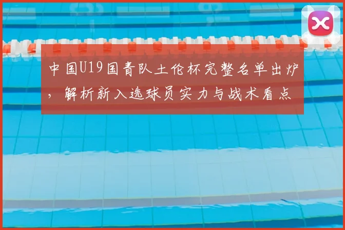中国U19国青队土伦杯完整名单出炉，解析新入选球员实力与战术看点