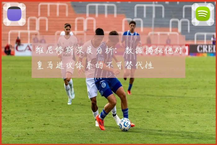 维尼修斯深度分析：数据揭秘他对皇马进攻体系的不可替代性