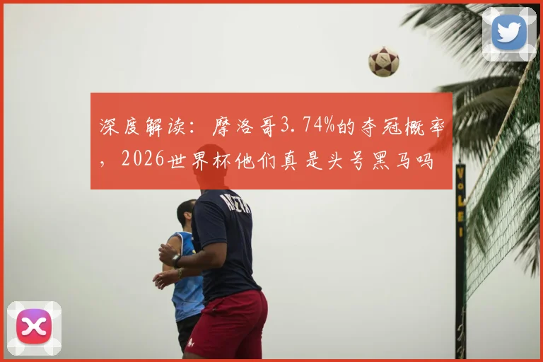 深度解读：摩洛哥3.74%的夺冠概率，2026世界杯他们真是头号黑马吗？