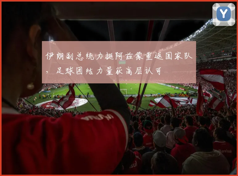 伊朗副总统力挺阿兹蒙重返国家队，足球团结力量获高层认可