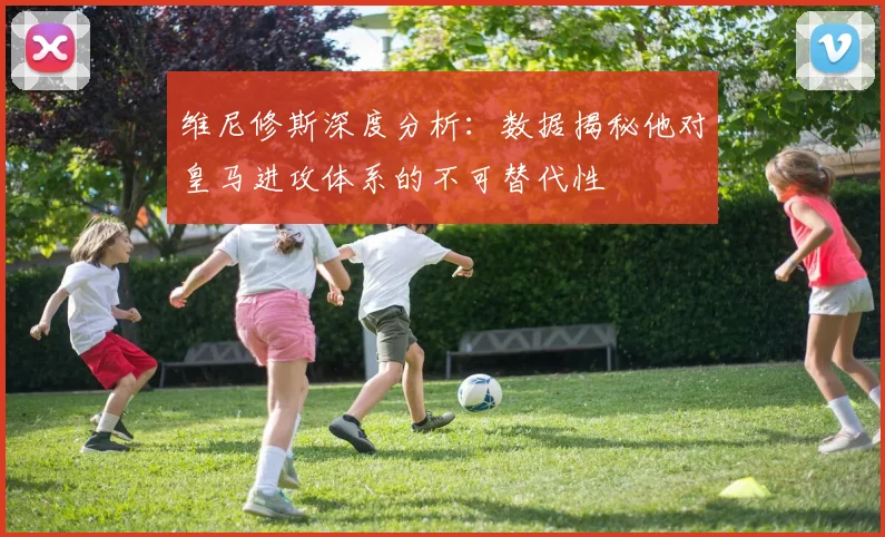 维尼修斯深度分析：数据揭秘他对皇马进攻体系的不可替代性